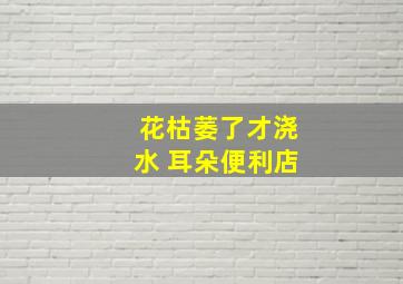 花枯萎了才浇水 耳朵便利店